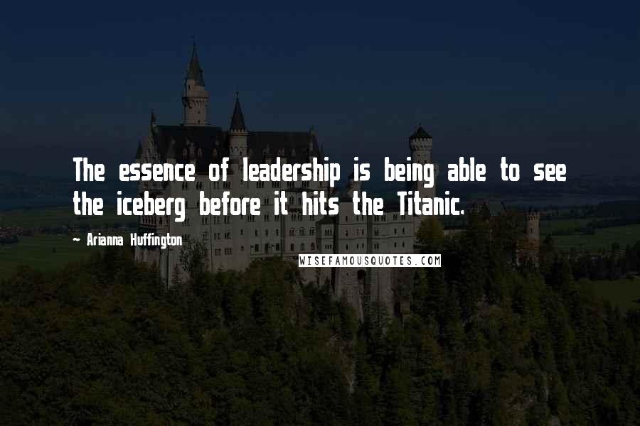 Arianna Huffington Quotes: The essence of leadership is being able to see the iceberg before it hits the Titanic.