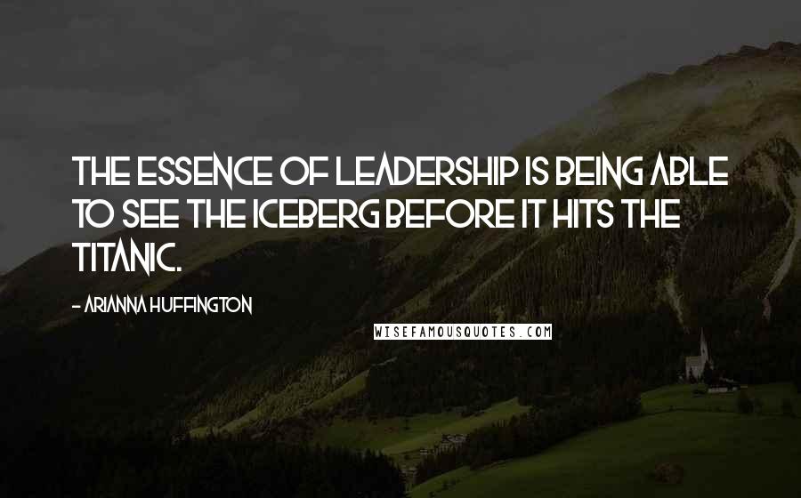 Arianna Huffington Quotes: The essence of leadership is being able to see the iceberg before it hits the Titanic.