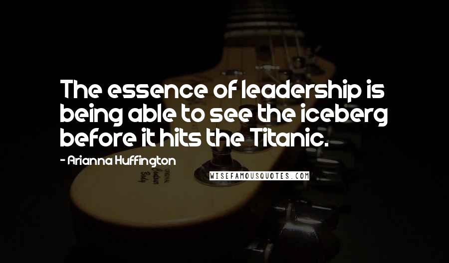 Arianna Huffington Quotes: The essence of leadership is being able to see the iceberg before it hits the Titanic.