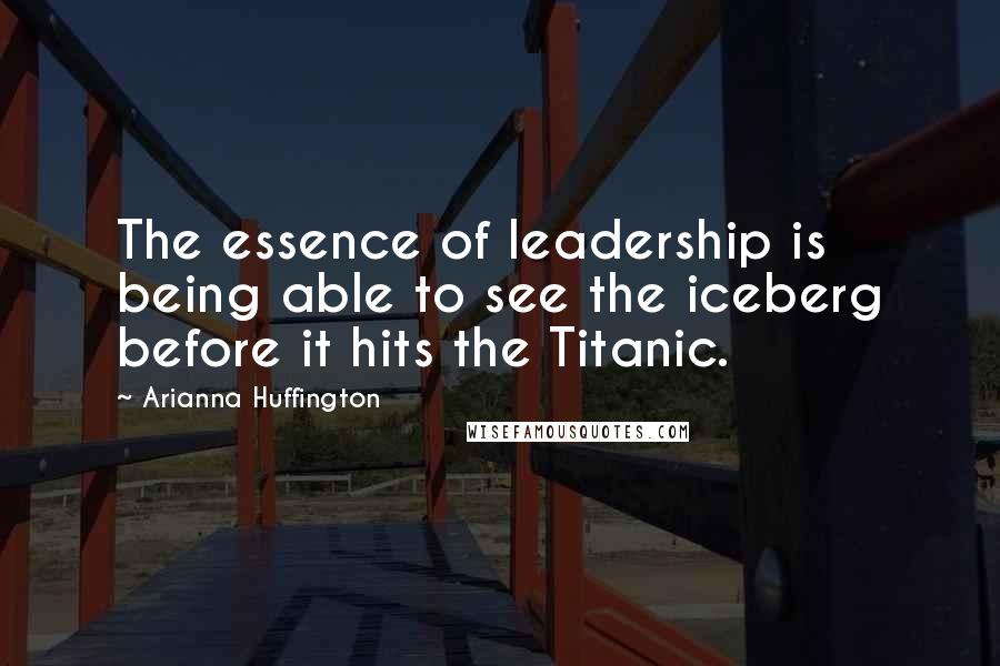 Arianna Huffington Quotes: The essence of leadership is being able to see the iceberg before it hits the Titanic.