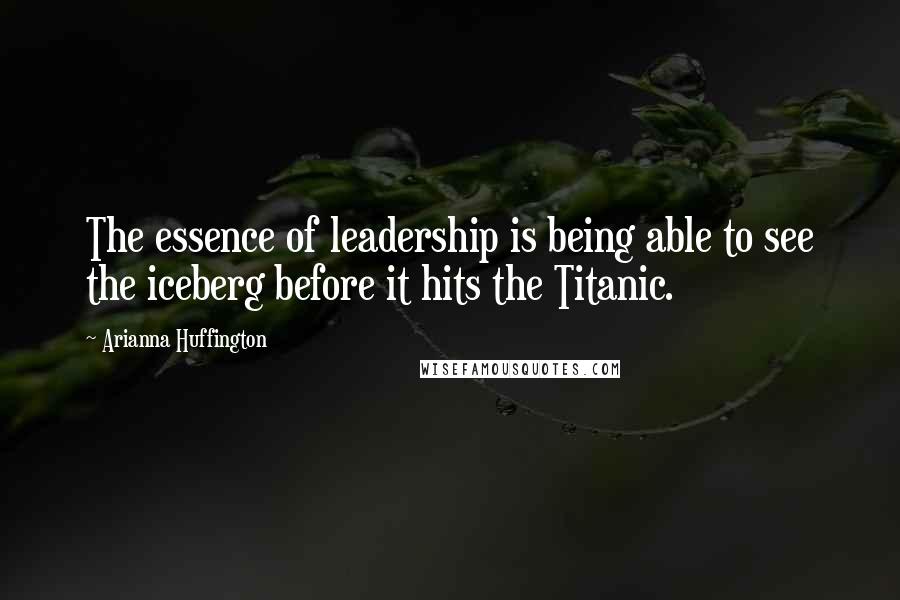 Arianna Huffington Quotes: The essence of leadership is being able to see the iceberg before it hits the Titanic.