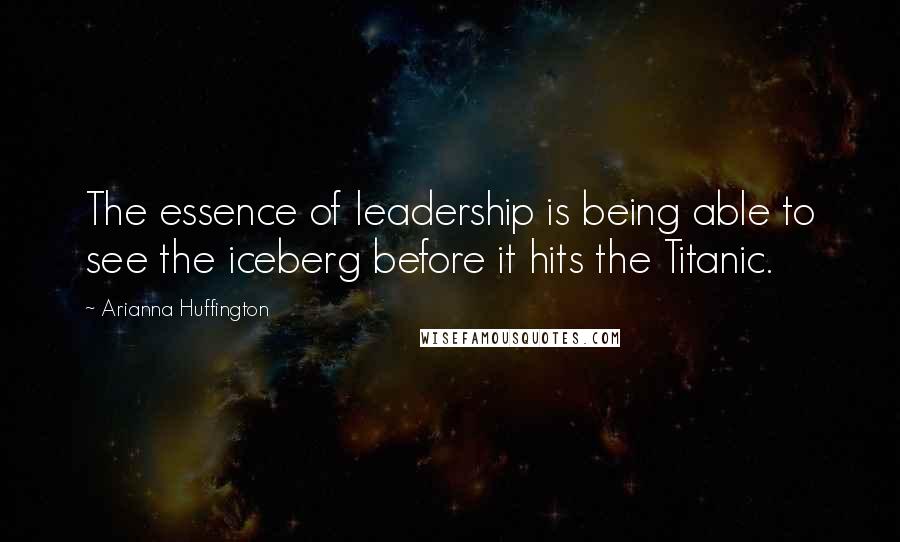 Arianna Huffington Quotes: The essence of leadership is being able to see the iceberg before it hits the Titanic.