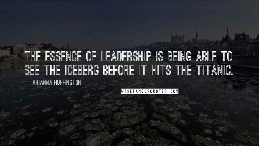 Arianna Huffington Quotes: The essence of leadership is being able to see the iceberg before it hits the Titanic.