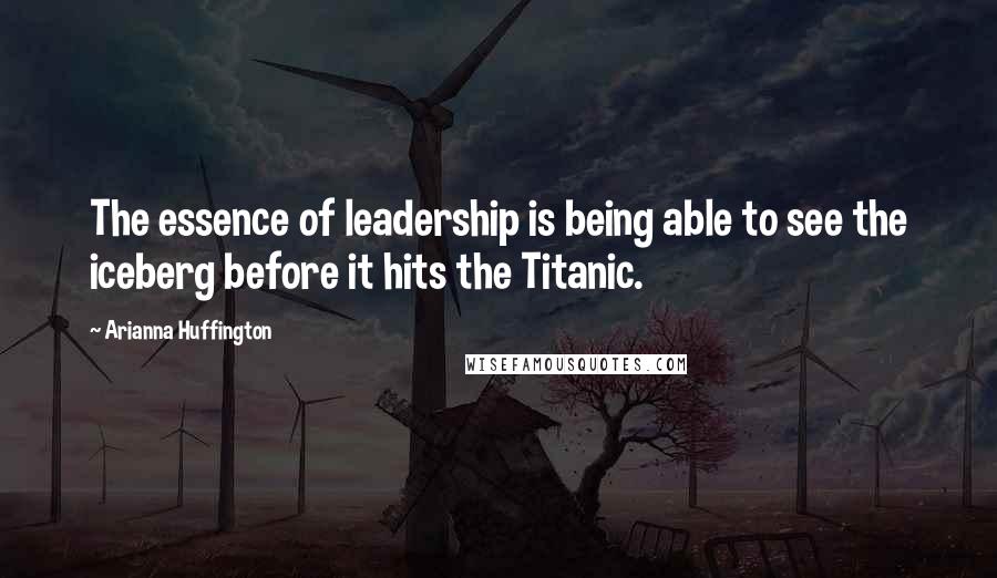 Arianna Huffington Quotes: The essence of leadership is being able to see the iceberg before it hits the Titanic.