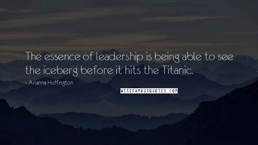 Arianna Huffington Quotes: The essence of leadership is being able to see the iceberg before it hits the Titanic.