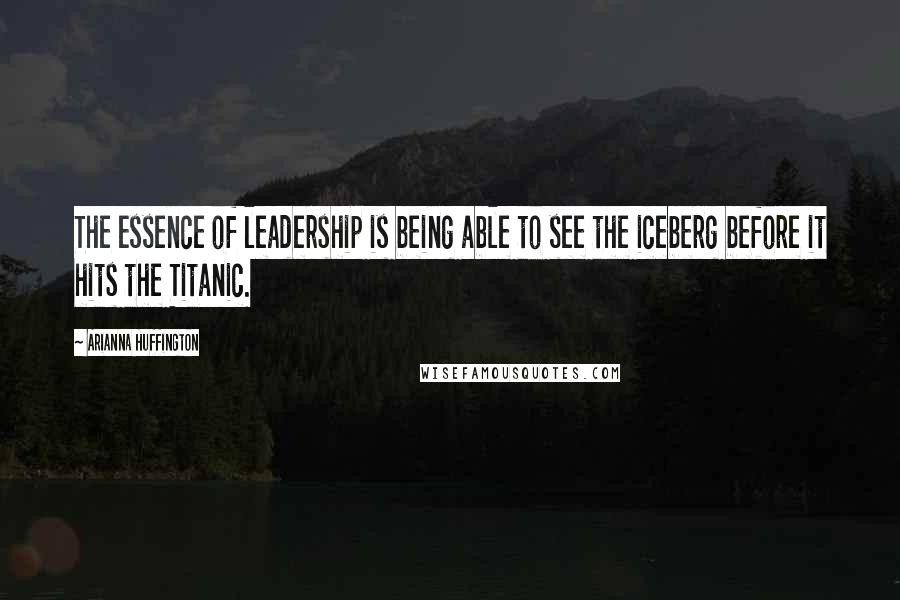 Arianna Huffington Quotes: The essence of leadership is being able to see the iceberg before it hits the Titanic.