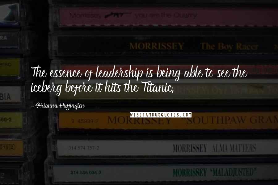 Arianna Huffington Quotes: The essence of leadership is being able to see the iceberg before it hits the Titanic.