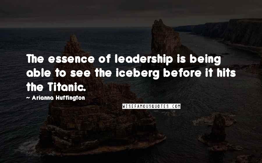 Arianna Huffington Quotes: The essence of leadership is being able to see the iceberg before it hits the Titanic.