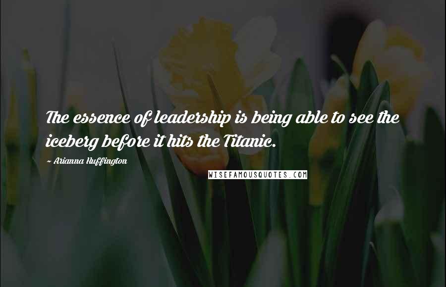 Arianna Huffington Quotes: The essence of leadership is being able to see the iceberg before it hits the Titanic.