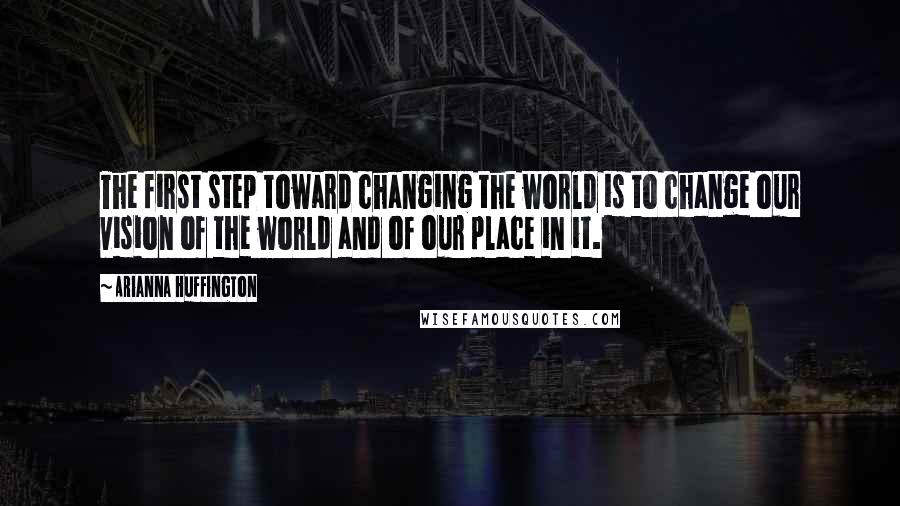 Arianna Huffington Quotes: The first step toward changing the world is to change our vision of the world and of our place in it.