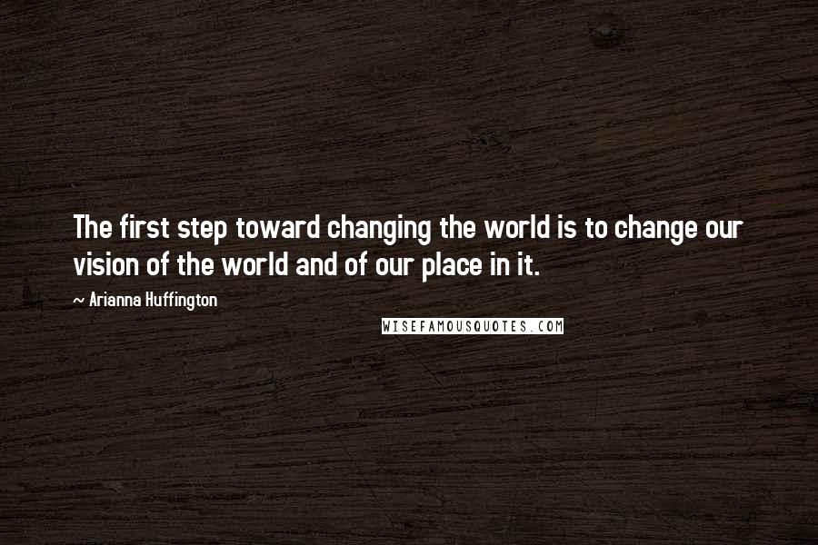 Arianna Huffington Quotes: The first step toward changing the world is to change our vision of the world and of our place in it.