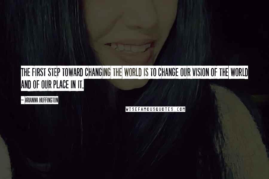 Arianna Huffington Quotes: The first step toward changing the world is to change our vision of the world and of our place in it.