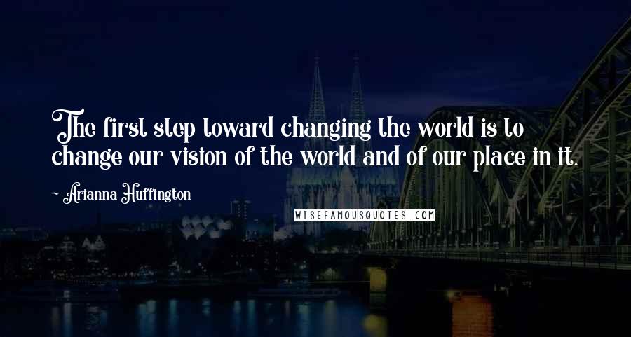 Arianna Huffington Quotes: The first step toward changing the world is to change our vision of the world and of our place in it.