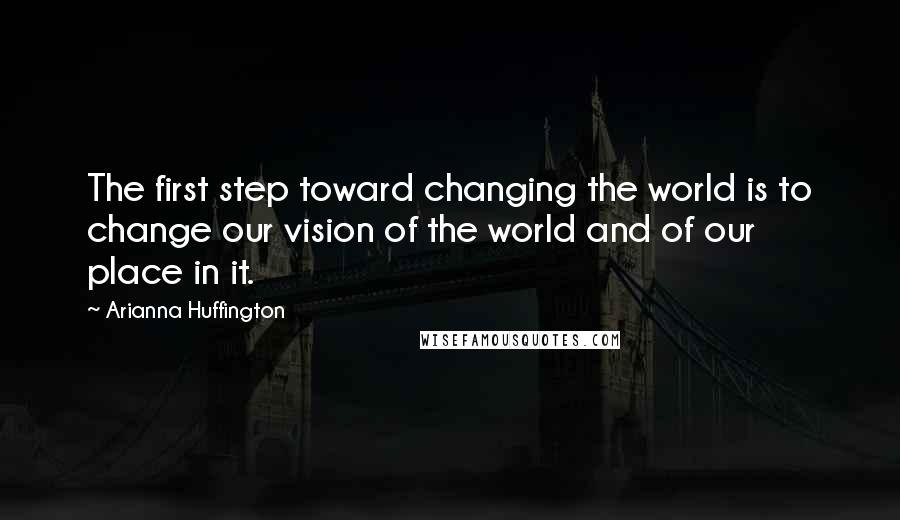 Arianna Huffington Quotes: The first step toward changing the world is to change our vision of the world and of our place in it.