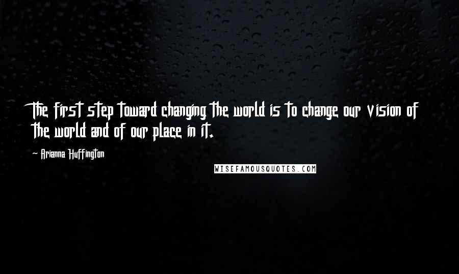 Arianna Huffington Quotes: The first step toward changing the world is to change our vision of the world and of our place in it.