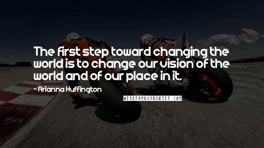 Arianna Huffington Quotes: The first step toward changing the world is to change our vision of the world and of our place in it.