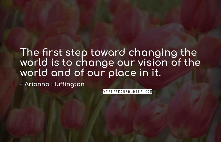 Arianna Huffington Quotes: The first step toward changing the world is to change our vision of the world and of our place in it.