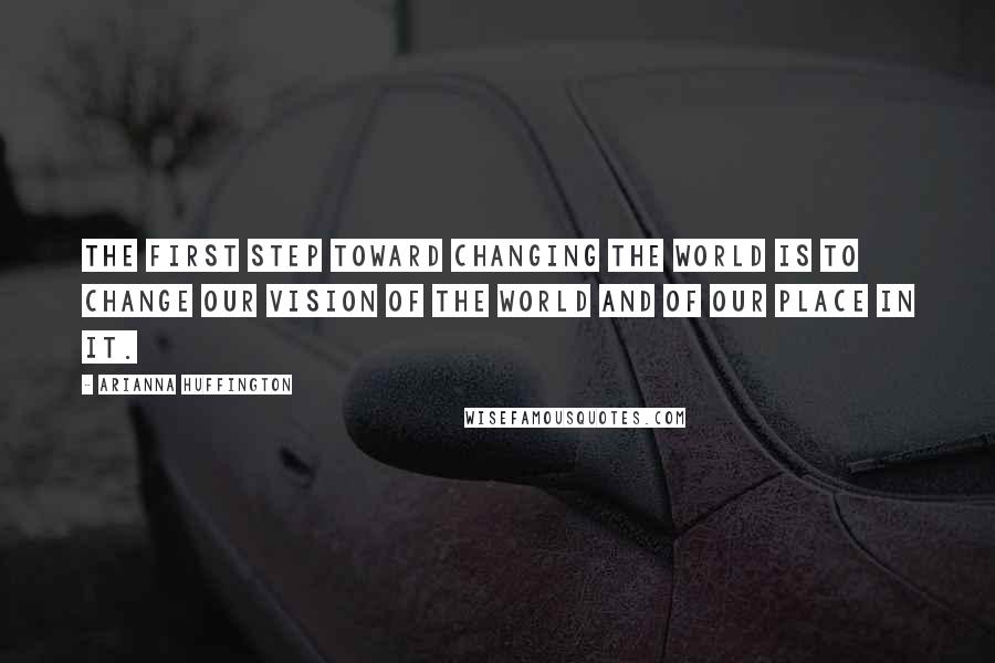 Arianna Huffington Quotes: The first step toward changing the world is to change our vision of the world and of our place in it.