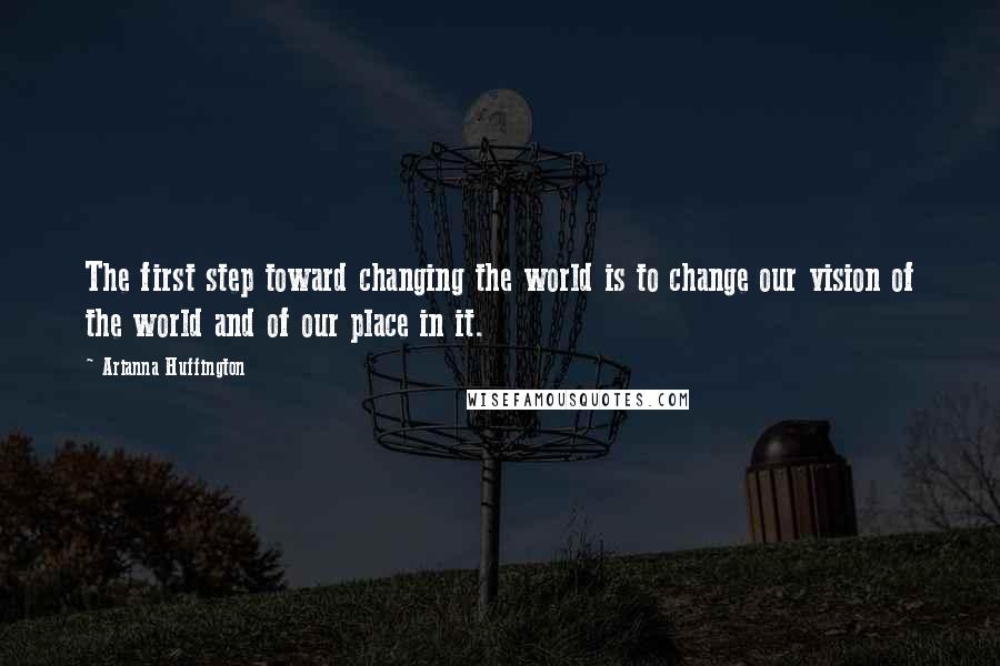 Arianna Huffington Quotes: The first step toward changing the world is to change our vision of the world and of our place in it.