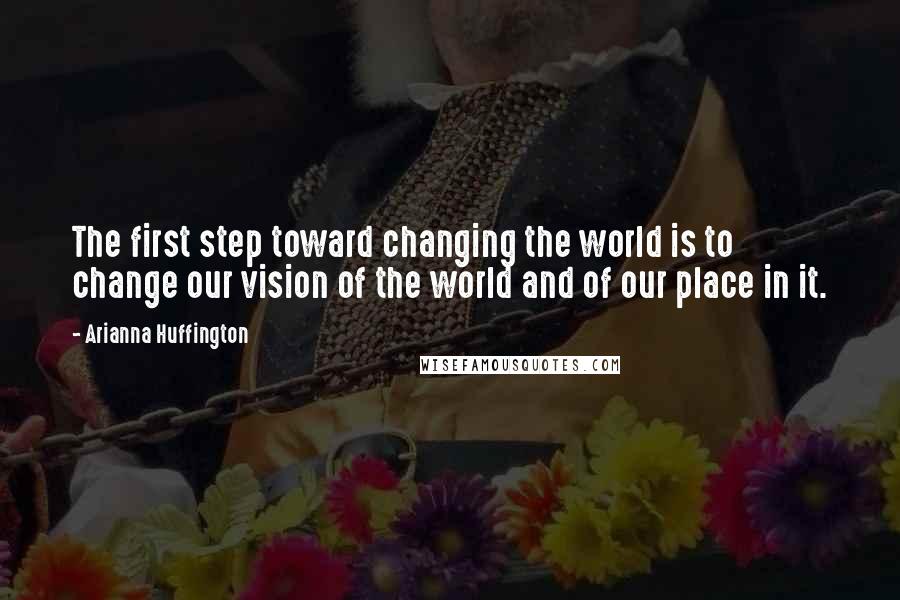 Arianna Huffington Quotes: The first step toward changing the world is to change our vision of the world and of our place in it.