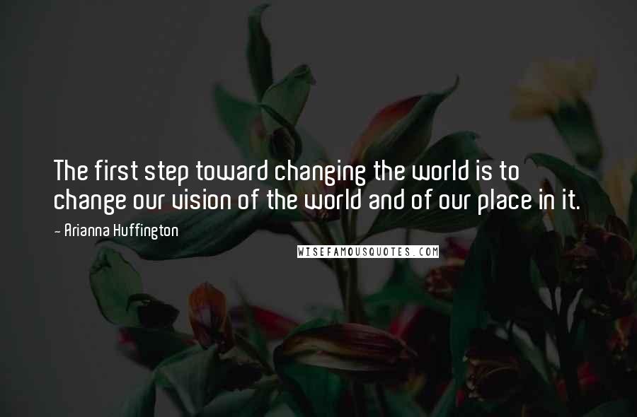 Arianna Huffington Quotes: The first step toward changing the world is to change our vision of the world and of our place in it.