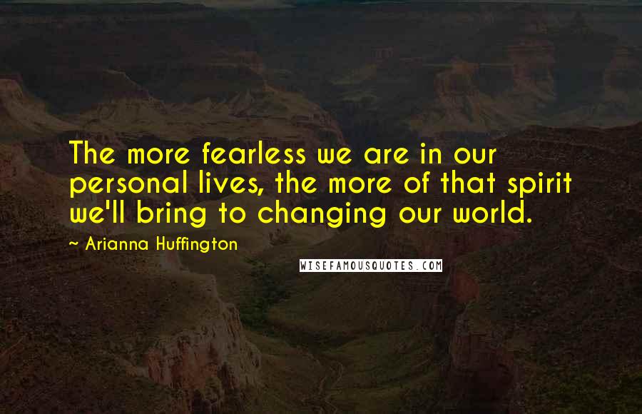Arianna Huffington Quotes: The more fearless we are in our personal lives, the more of that spirit we'll bring to changing our world.