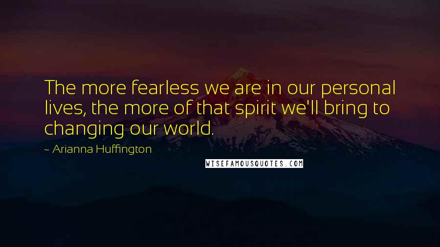 Arianna Huffington Quotes: The more fearless we are in our personal lives, the more of that spirit we'll bring to changing our world.
