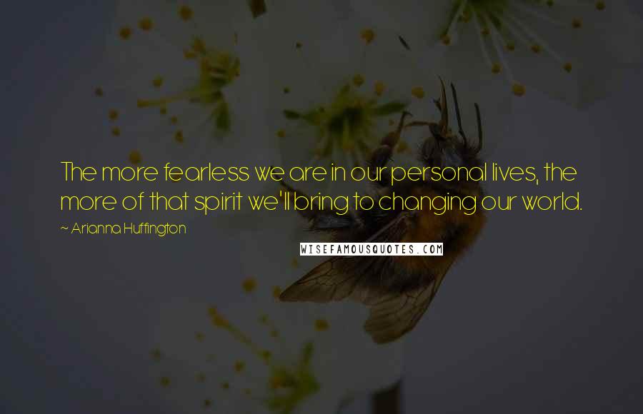 Arianna Huffington Quotes: The more fearless we are in our personal lives, the more of that spirit we'll bring to changing our world.