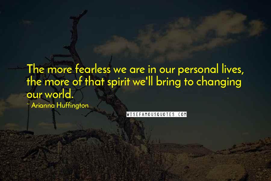 Arianna Huffington Quotes: The more fearless we are in our personal lives, the more of that spirit we'll bring to changing our world.