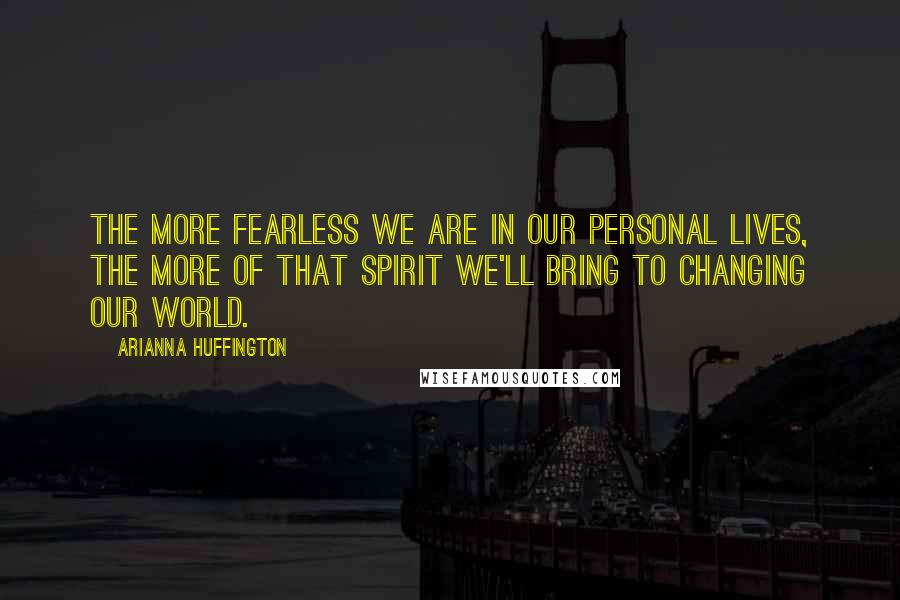 Arianna Huffington Quotes: The more fearless we are in our personal lives, the more of that spirit we'll bring to changing our world.