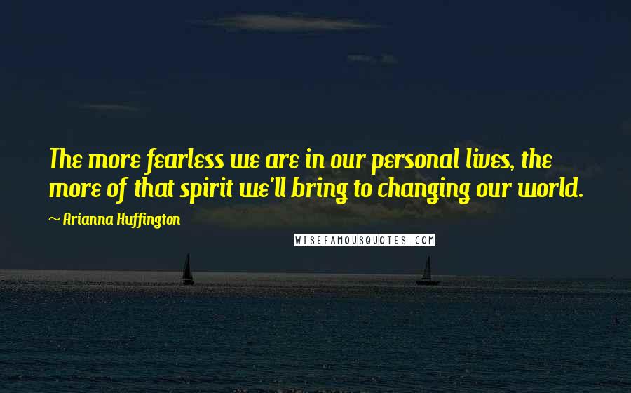 Arianna Huffington Quotes: The more fearless we are in our personal lives, the more of that spirit we'll bring to changing our world.