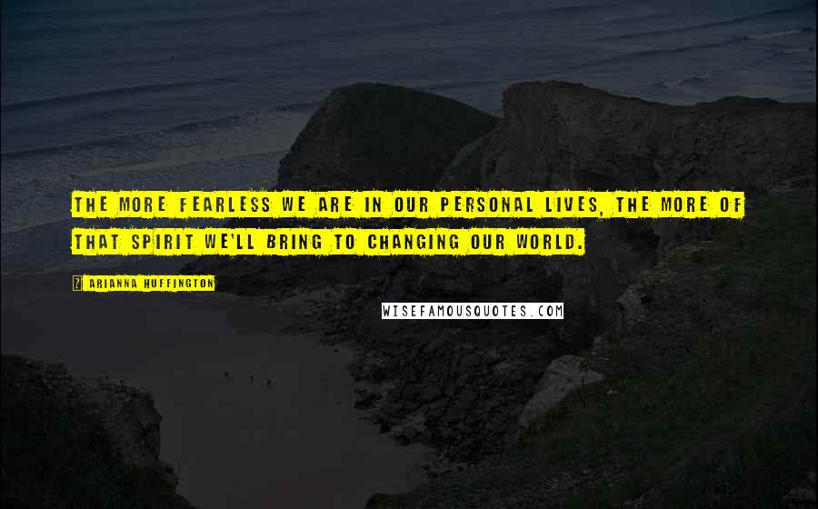 Arianna Huffington Quotes: The more fearless we are in our personal lives, the more of that spirit we'll bring to changing our world.