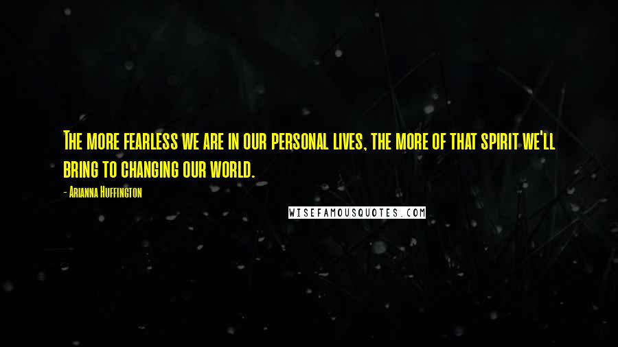 Arianna Huffington Quotes: The more fearless we are in our personal lives, the more of that spirit we'll bring to changing our world.