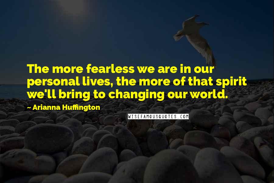 Arianna Huffington Quotes: The more fearless we are in our personal lives, the more of that spirit we'll bring to changing our world.