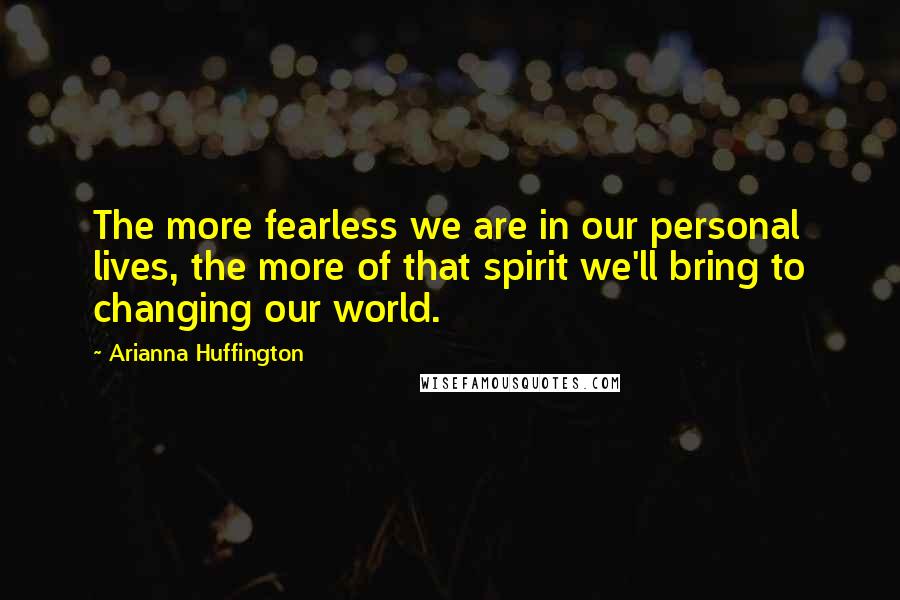 Arianna Huffington Quotes: The more fearless we are in our personal lives, the more of that spirit we'll bring to changing our world.