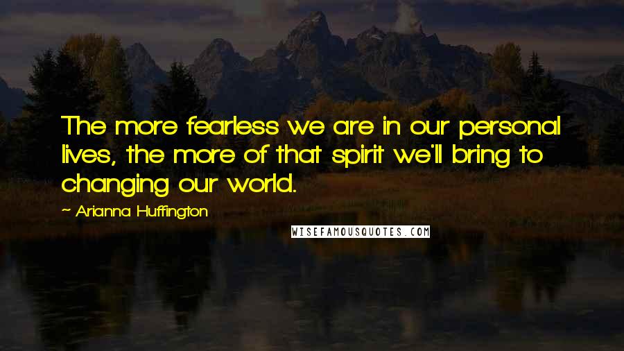 Arianna Huffington Quotes: The more fearless we are in our personal lives, the more of that spirit we'll bring to changing our world.