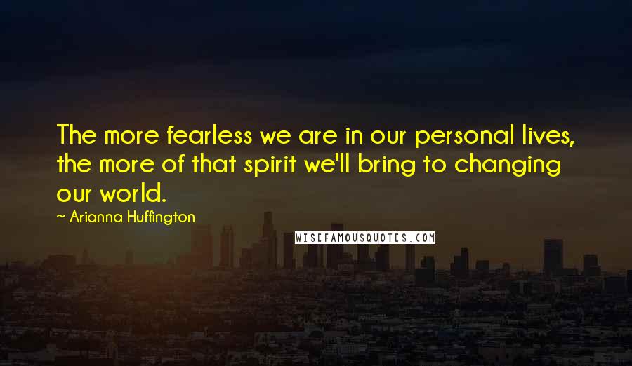 Arianna Huffington Quotes: The more fearless we are in our personal lives, the more of that spirit we'll bring to changing our world.