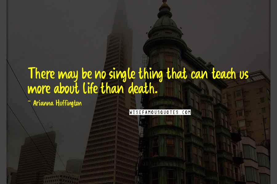 Arianna Huffington Quotes: There may be no single thing that can teach us more about life than death.