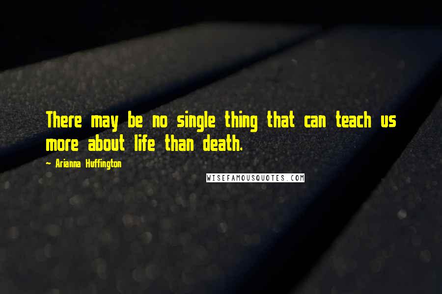 Arianna Huffington Quotes: There may be no single thing that can teach us more about life than death.