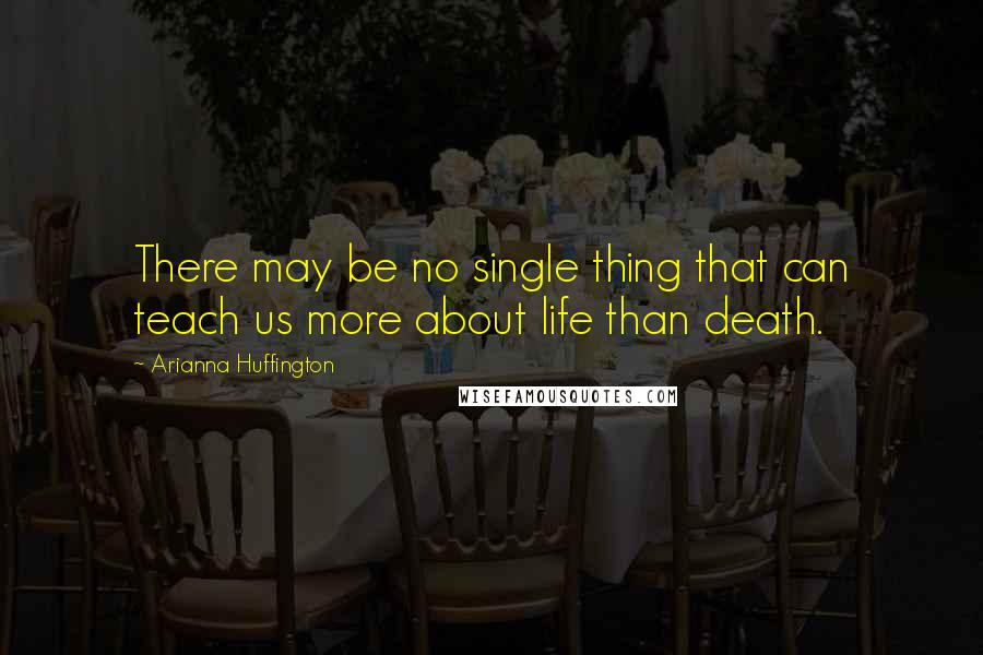 Arianna Huffington Quotes: There may be no single thing that can teach us more about life than death.