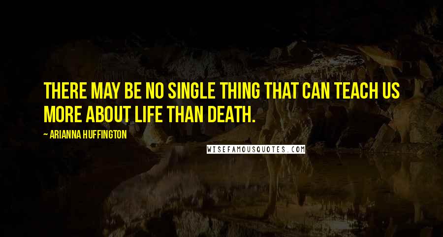 Arianna Huffington Quotes: There may be no single thing that can teach us more about life than death.