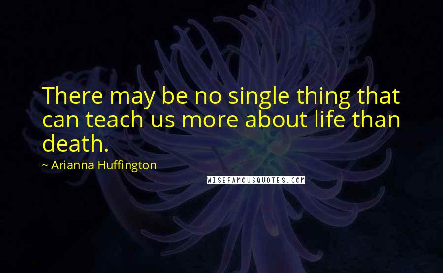 Arianna Huffington Quotes: There may be no single thing that can teach us more about life than death.