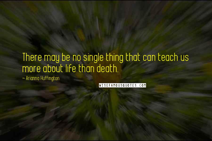 Arianna Huffington Quotes: There may be no single thing that can teach us more about life than death.