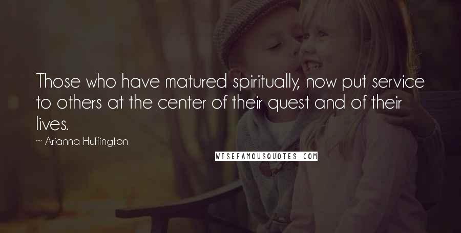 Arianna Huffington Quotes: Those who have matured spiritually, now put service to others at the center of their quest and of their lives.