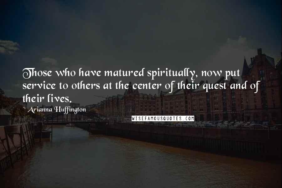 Arianna Huffington Quotes: Those who have matured spiritually, now put service to others at the center of their quest and of their lives.