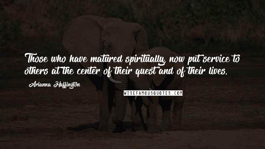 Arianna Huffington Quotes: Those who have matured spiritually, now put service to others at the center of their quest and of their lives.