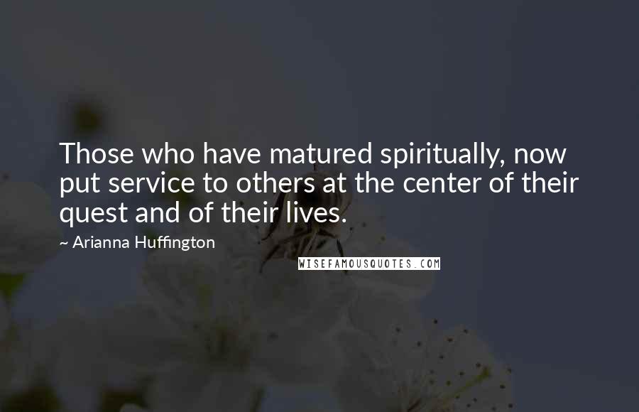 Arianna Huffington Quotes: Those who have matured spiritually, now put service to others at the center of their quest and of their lives.