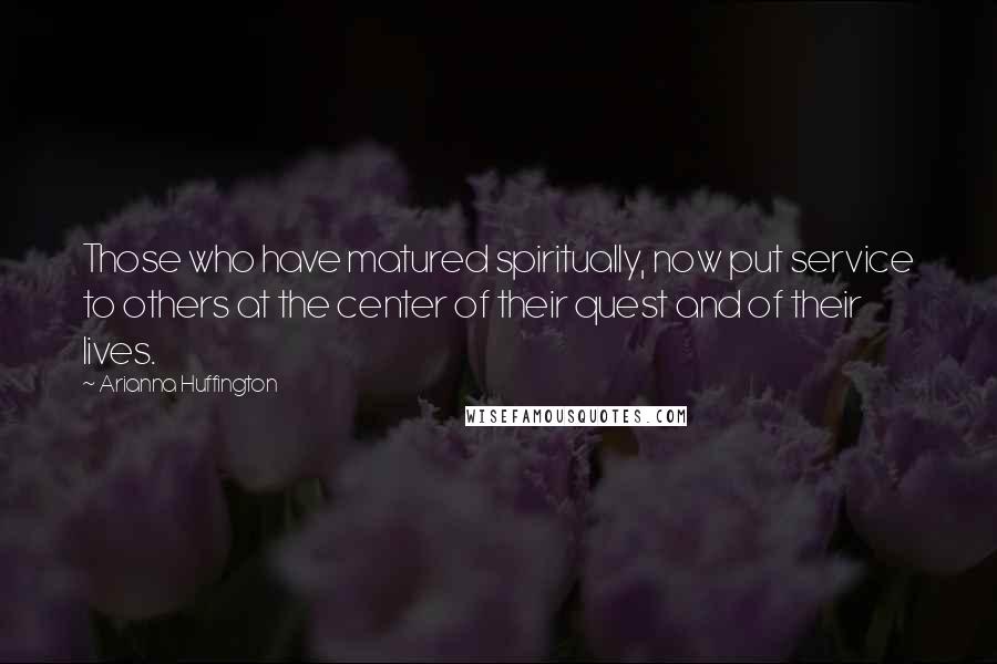 Arianna Huffington Quotes: Those who have matured spiritually, now put service to others at the center of their quest and of their lives.