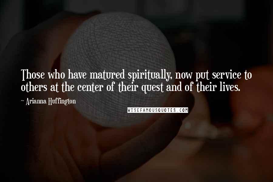 Arianna Huffington Quotes: Those who have matured spiritually, now put service to others at the center of their quest and of their lives.