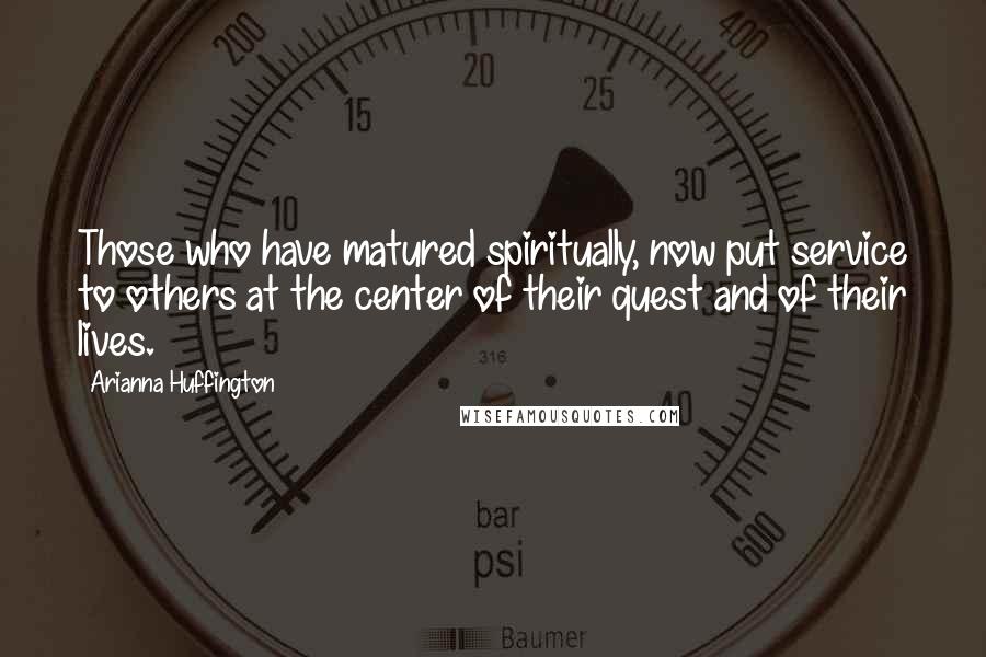 Arianna Huffington Quotes: Those who have matured spiritually, now put service to others at the center of their quest and of their lives.